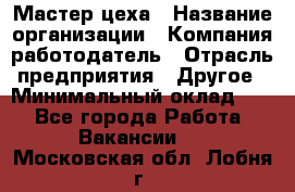 Мастер цеха › Название организации ­ Компания-работодатель › Отрасль предприятия ­ Другое › Минимальный оклад ­ 1 - Все города Работа » Вакансии   . Московская обл.,Лобня г.